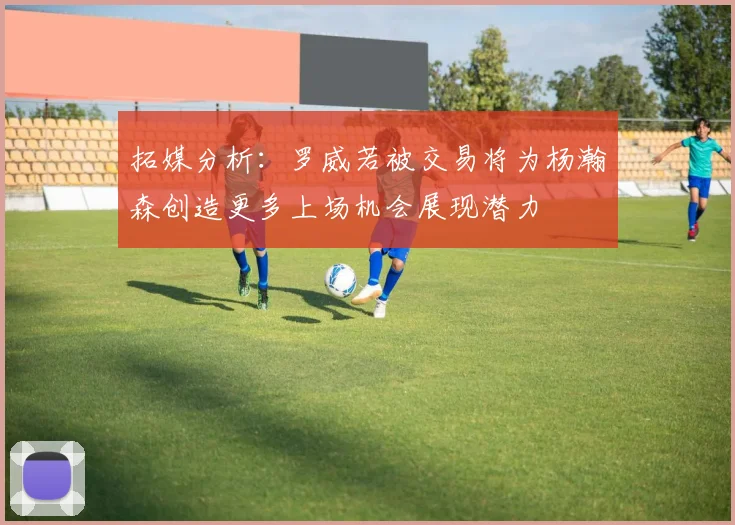 拓媒分析：罗威若被交易将为杨瀚森创造更多上场机会展现潜力