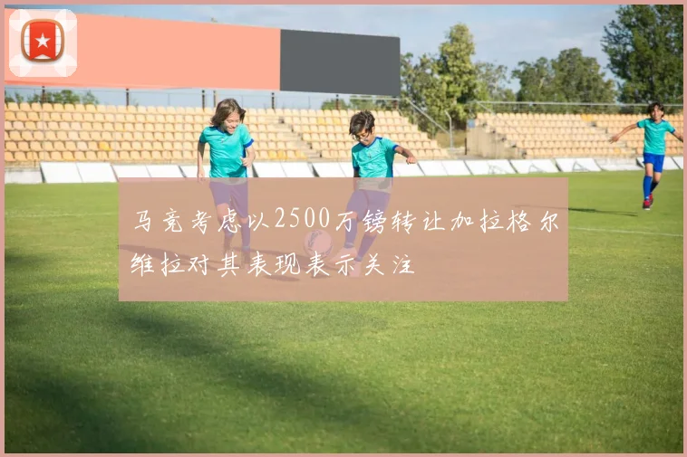 马竞考虑以2500万镑转让加拉格尔维拉对其表现表示关注