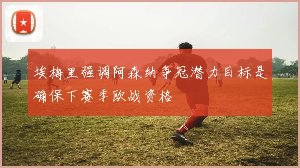 埃梅里强调阿森纳争冠潜力目标是确保下赛季欧战资格