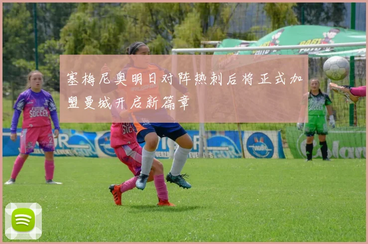 塞梅尼奥明日对阵热刺后将正式加盟曼城开启新篇章