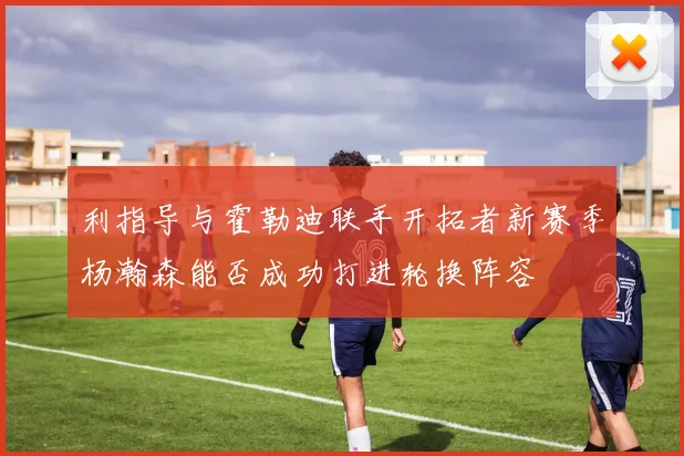 利指导与霍勒迪联手开拓者新赛季杨瀚森能否成功打进轮换阵容