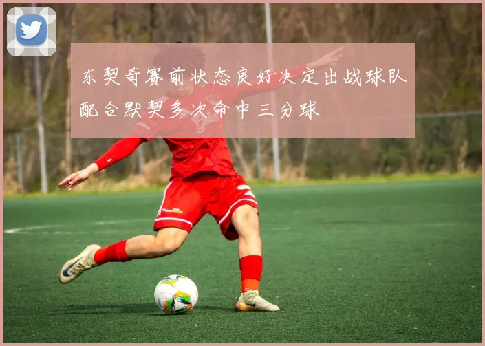 东契奇赛前状态良好决定出战球队配合默契多次命中三分球