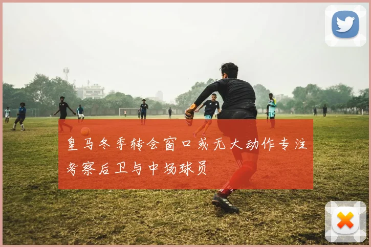 皇马冬季转会窗口或无大动作专注考察后卫与中场球员