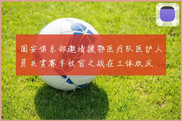 国安俱乐部邀请援鄂医疗队医护人员共赏赛季收官之战在工体欢庆