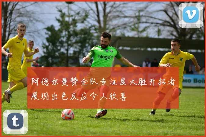 阿德尔曼赞全队专注度大胜开拓者展现出色反应令人欣喜