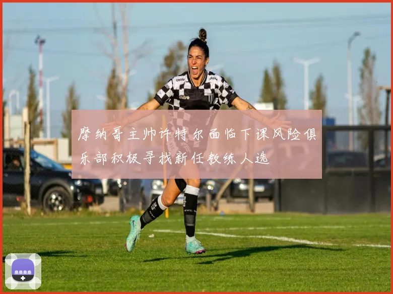 摩纳哥主帅许特尔面临下课风险俱乐部积极寻找新任教练人选