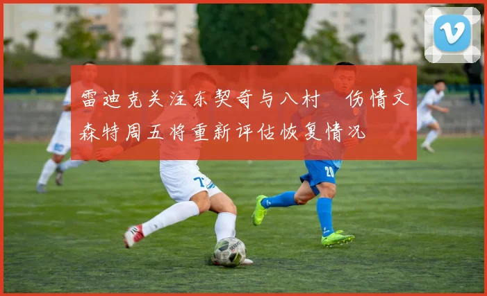 雷迪克关注东契奇与八村塁伤情文森特周五将重新评估恢复情况