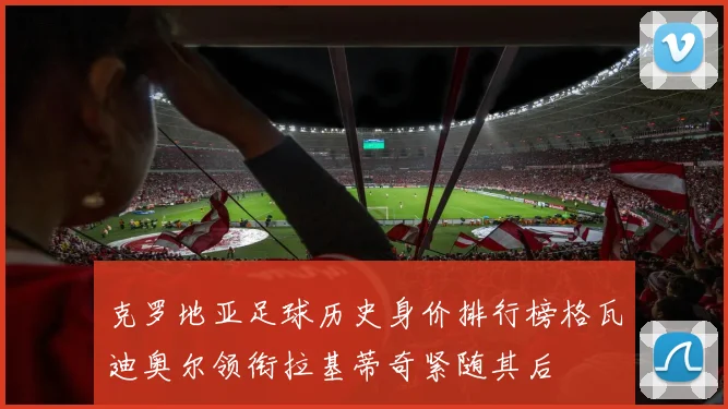 克罗地亚足球历史身价排行榜格瓦迪奥尔领衔拉基蒂奇紧随其后