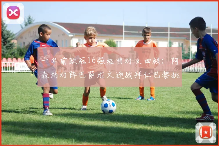 十年前欧冠16强经典对决回顾：阿森纳对阵巴萨尤文迎战拜仁巴黎挑战切尔西