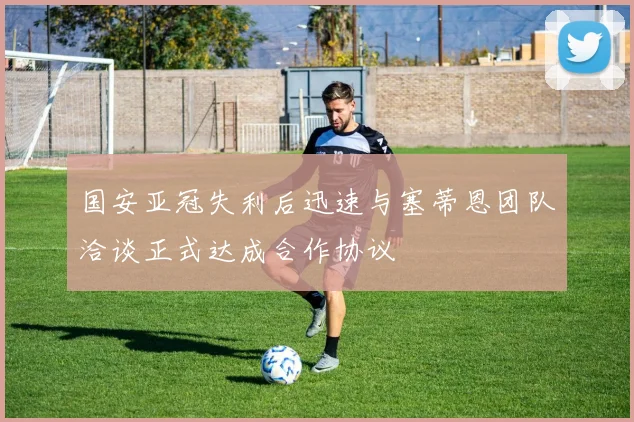 国安亚冠失利后迅速与塞蒂恩团队洽谈正式达成合作协议