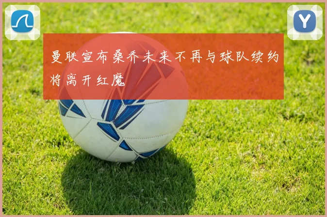 曼联宣布桑乔未来不再与球队续约将离开红魔