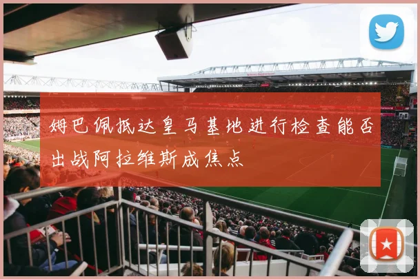 姆巴佩抵达皇马基地进行检查能否出战阿拉维斯成焦点