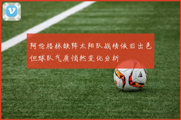 阿伦格林缺阵太阳队战绩依旧出色但球队气质悄然变化分析