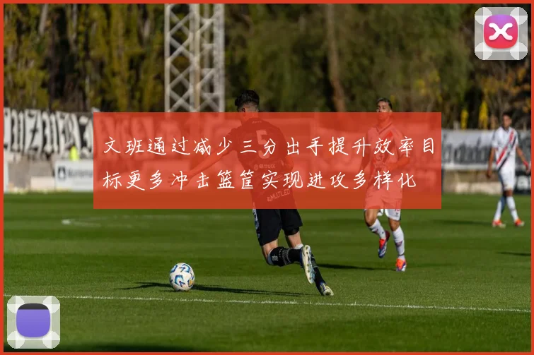 文班通过减少三分出手提升效率目标更多冲击篮筐实现进攻多样化