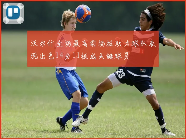 沃尔什全场最高前场板助力球队表现出色14分11板成关键球员