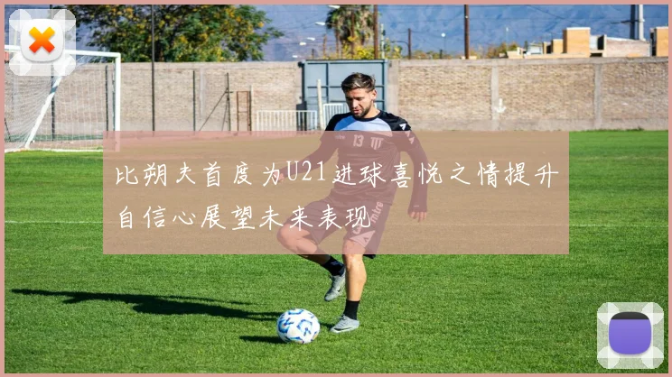 比朔夫首度为U21进球喜悦之情提升自信心展望未来表现