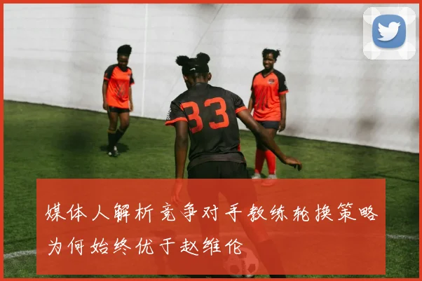 媒体人解析竞争对手教练轮换策略为何始终优于赵维伦