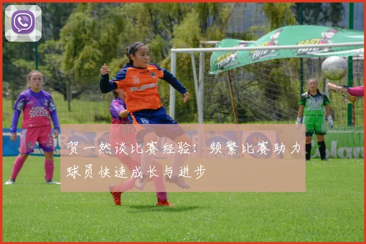 贺一然谈比赛经验：频繁比赛助力球员快速成长与进步