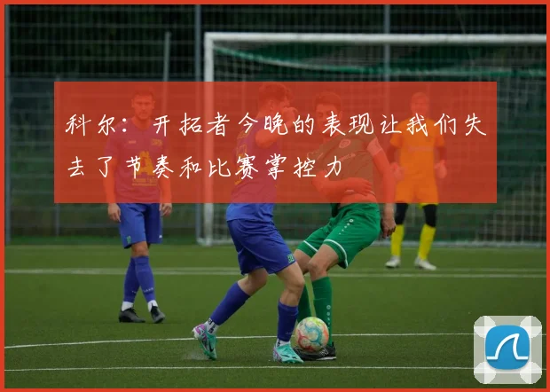 科尔：开拓者今晚的表现让我们失去了节奏和比赛掌控力