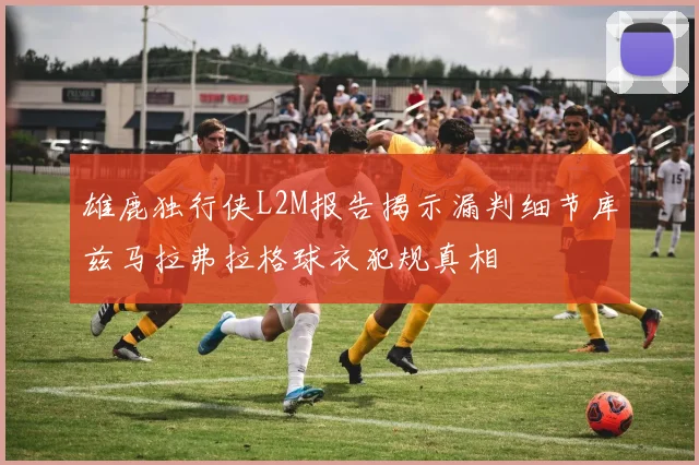 雄鹿独行侠L2M报告揭示漏判细节库兹马拉弗拉格球衣犯规真相