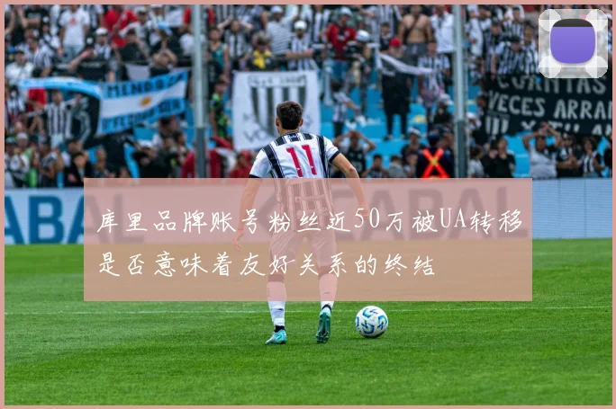 库里品牌账号粉丝近50万被UA转移是否意味着友好关系的终结