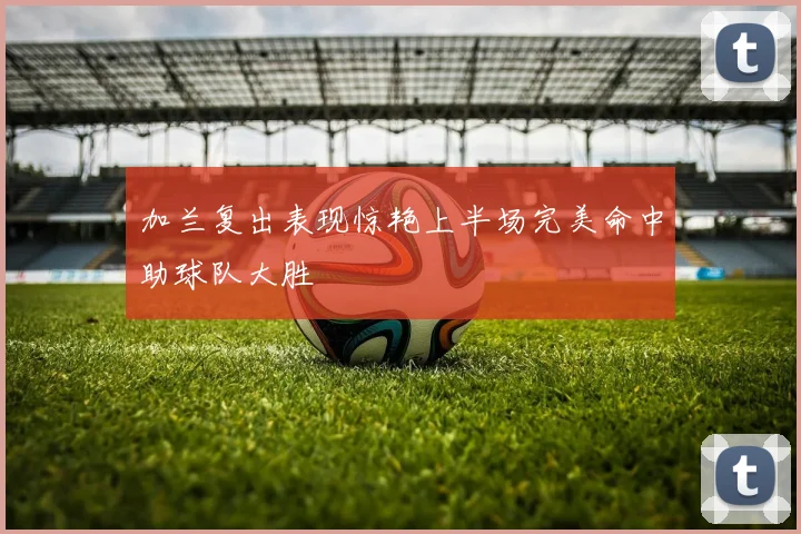 加兰复出表现惊艳上半场完美命中助球队大胜
