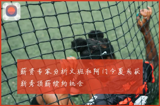 薪资专家分析文班和阿门今夏或获新秀顶薪续约机会