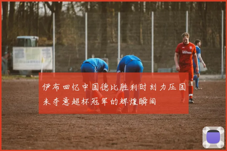 伊布回忆中国德比胜利时刻力压国米夺意超杯冠军的辉煌瞬间