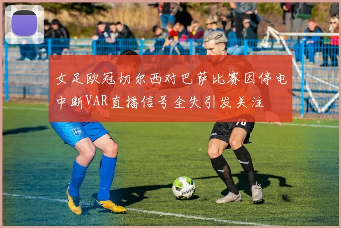 女足欧冠切尔西对巴萨比赛因停电中断VAR直播信号全失引发关注