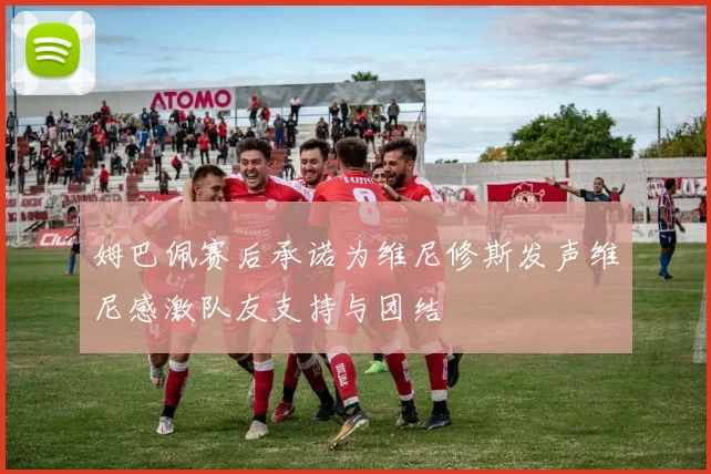 姆巴佩赛后承诺为维尼修斯发声维尼感激队友支持与团结