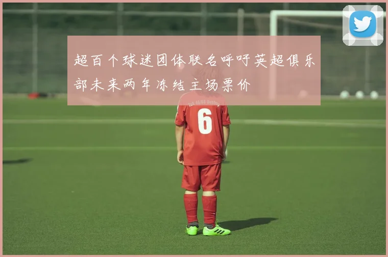 超百个球迷团体联名呼吁英超俱乐部未来两年冻结主场票价