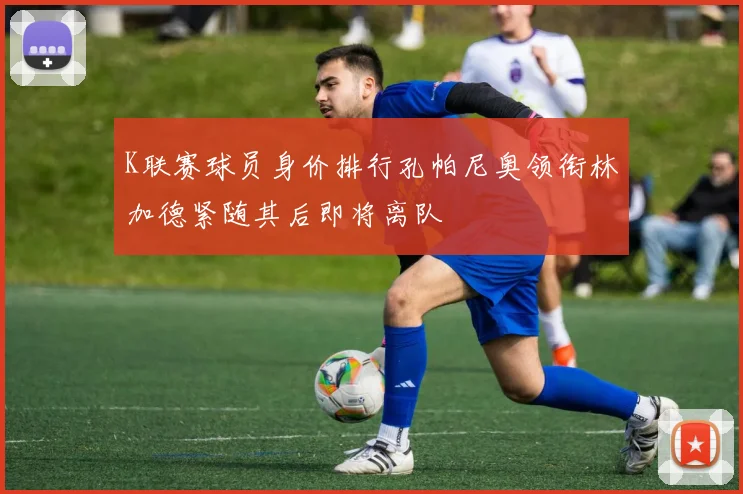 K联赛球员身价排行孔帕尼奥领衔林加德紧随其后即将离队