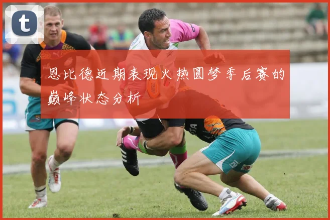 恩比德近期表现火热圆梦季后赛的巅峰状态分析