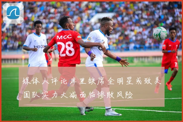 媒体人评论库里缺席全明星或致美国队实力大减面临惨败风险