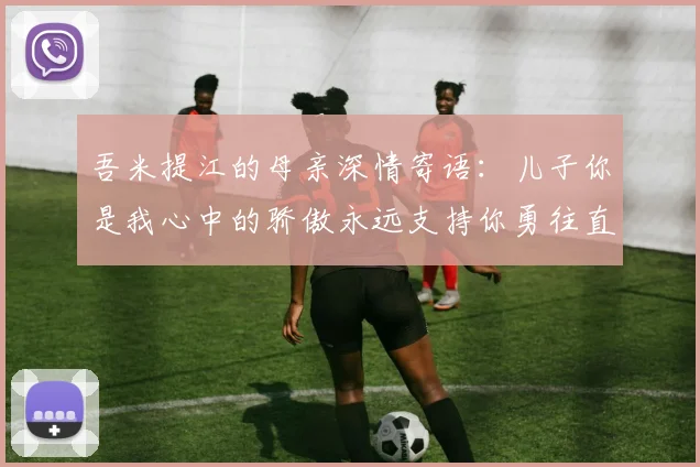 吾米提江的母亲深情寄语：儿子你是我心中的骄傲永远支持你勇往直前！